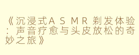 《沉浸式ASMR剃发体验：声音疗愈与头皮放松的奇妙之旅》