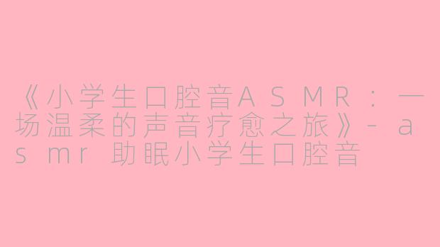 《小学生口腔音ASMR：一场温柔的声音疗愈之旅》-asmr助眠小学生口腔音