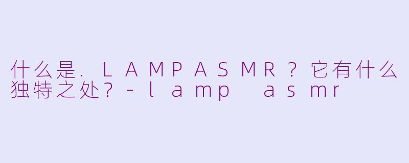 什么是.LAMPASMR？它有什么独特之处？-lamp asmr
