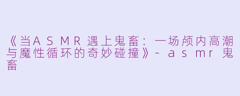 《当ASMR遇上鬼畜：一场颅内高潮与魔性循环的奇妙碰撞》-asmr鬼畜