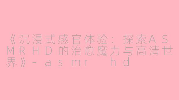 《沉浸式感官体验：探索ASMRHD的治愈魔力与高清世界》-asmr hd