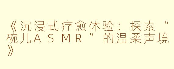 《沉浸式疗愈体验：探索“碗儿ASMR”的温柔声境》