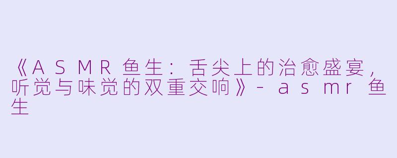 《ASMR鱼生：舌尖上的治愈盛宴，听觉与味觉的双重交响》-asmr鱼生