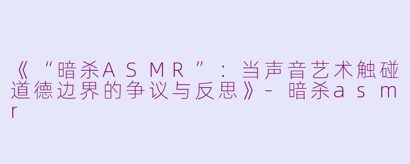 《“暗杀ASMR”：当声音艺术触碰道德边界的争议与反思》-暗杀asmr