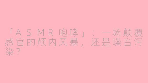 「ASMR咆哮」：一场颠覆感官的颅内风暴，还是噪音污染？