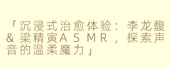「沉浸式治愈体验：李龙馥&梁精寅ASMR，探索声音的温柔魔力」