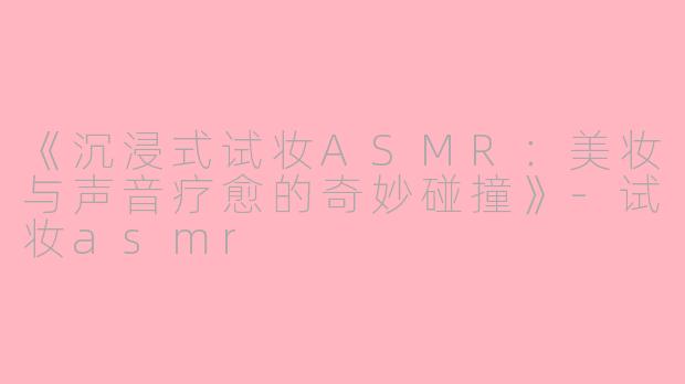 《沉浸式试妆ASMR：美妆与声音疗愈的奇妙碰撞》-试妆asmr