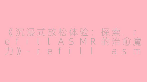 《沉浸式放松体验：探索.refillASMR的治愈魔力》-refill asmr