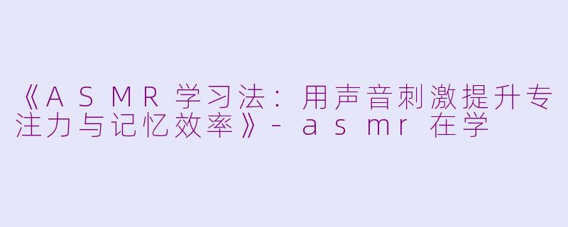 《ASMR学习法：用声音刺激提升专注力与记忆效率》-asmr在学