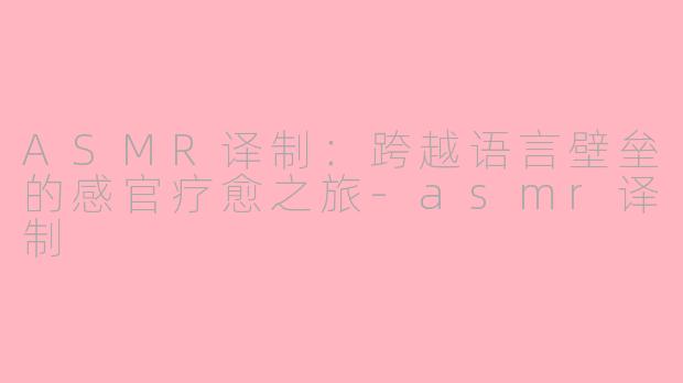 ASMR译制：跨越语言壁垒的感官疗愈之旅-asmr译制
