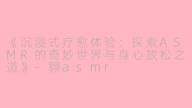 《沉浸式疗愈体验：探索ASMR的奇妙世界与身心放松之道》-翱asmr