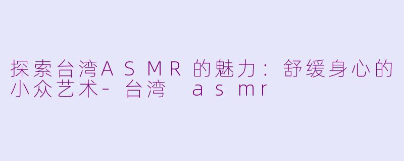 探索台湾ASMR的魅力：舒缓身心的小众艺术-台湾 asmr