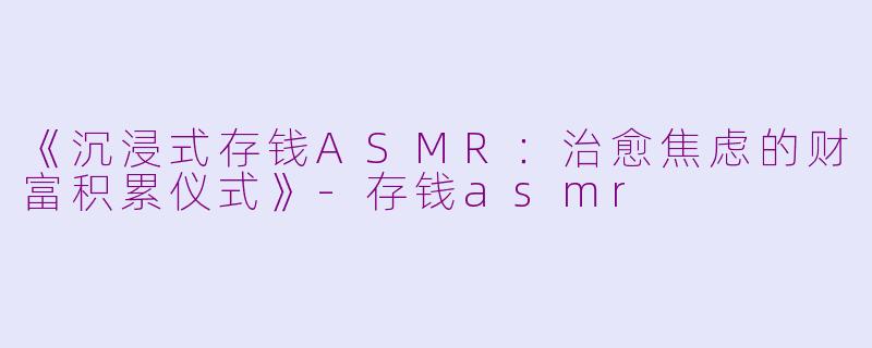 《沉浸式存钱ASMR：治愈焦虑的财富积累仪式》-存钱asmr