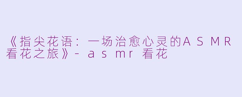 《指尖花语：一场治愈心灵的ASMR看花之旅》-asmr看花