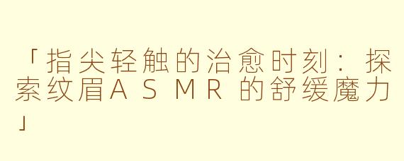「指尖轻触的治愈时刻:探索纹眉ASMR的舒缓魔力」