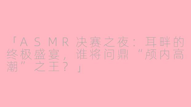 「ASMR决赛之夜：耳畔的终极盛宴，谁将问鼎“颅内高潮”之王？」