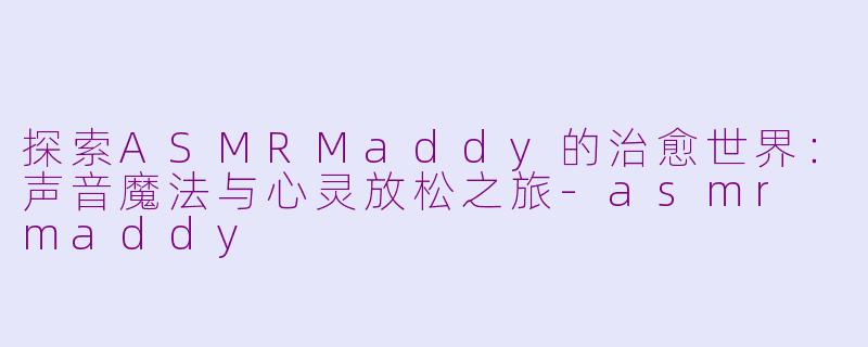 探索ASMRMaddy的治愈世界：声音魔法与心灵放松之旅-asmr maddy