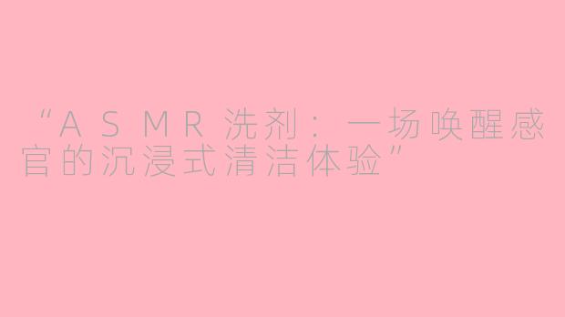 “ASMR洗剂：一场唤醒感官的沉浸式清洁体验”