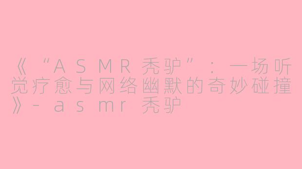 《“ASMR秃驴”：一场听觉疗愈与网络幽默的奇妙碰撞》-asmr秃驴