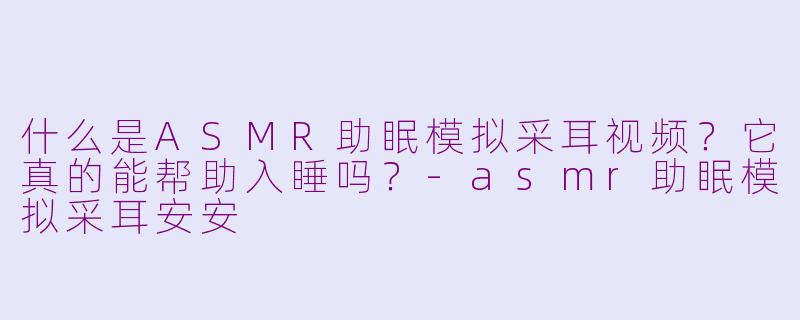 什么是ASMR助眠模拟采耳视频？它真的能帮助入睡吗？-asmr助眠模拟采耳安安