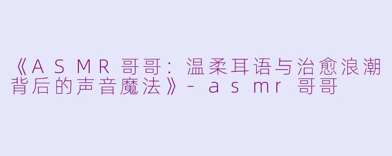 《ASMR哥哥：温柔耳语与治愈浪潮背后的声音魔法》-asmr哥哥