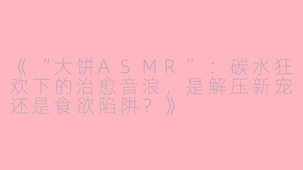 《“大饼ASMR”：碳水狂欢下的治愈音浪，是解压新宠还是食欲陷阱？》