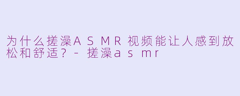为什么搓澡ASMR视频能让人感到放松和舒适？-搓澡asmr