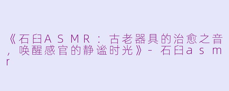 《石臼ASMR：古老器具的治愈之音，唤醒感官的静谧时光》-石臼asmr