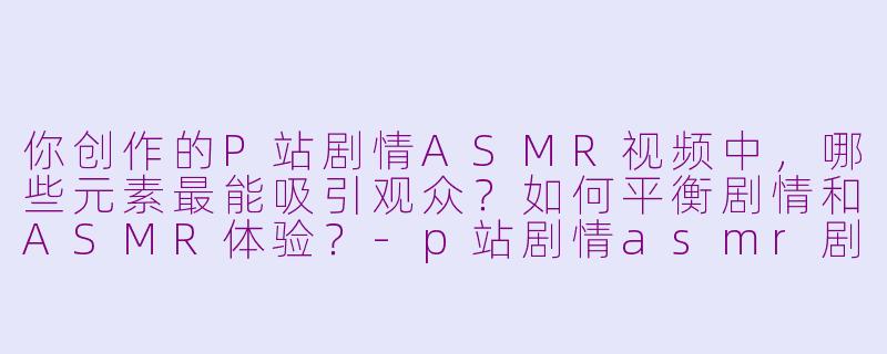 你创作的P站剧情ASMR视频中，哪些元素最能吸引观众？如何平衡剧情和ASMR体验？-p站剧情asmr剧情博主