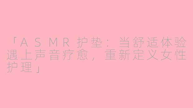 「ASMR护垫：当舒适体验遇上声音疗愈，重新定义女性护理」