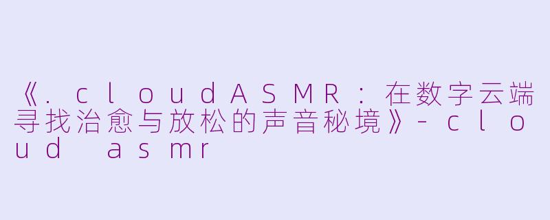 《.cloudASMR：在数字云端寻找治愈与放松的声音秘境》-cloud asmr