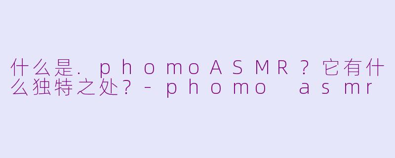 什么是.phomoASMR？它有什么独特之处？-phomo asmr