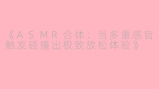 《ASMR合体：当多重感官触发碰撞出极致放松体验》