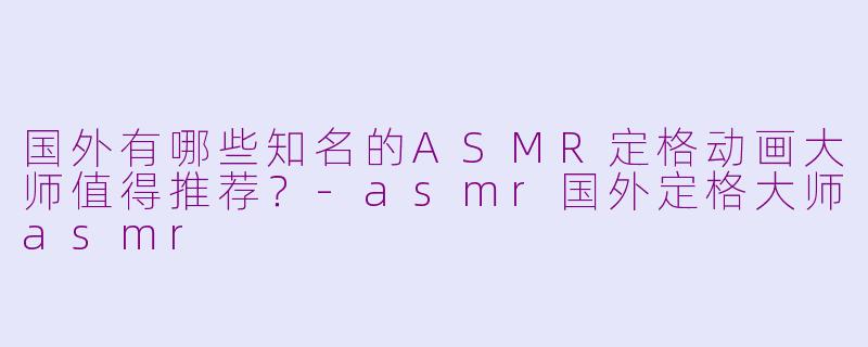 国外有哪些知名的ASMR定格动画大师值得推荐？-asmr国外定格大师asmr