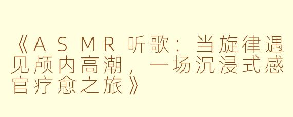《ASMR听歌：当旋律遇见颅内高潮，一场沉浸式感官疗愈之旅》