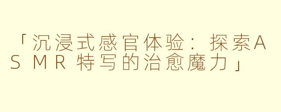 「沉浸式感官体验：探索ASMR特写的治愈魔力」