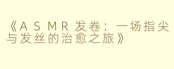 《ASMR发卷：一场指尖与发丝的治愈之旅》