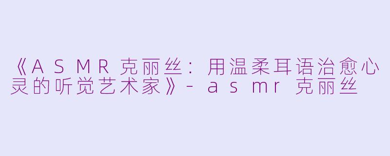 《ASMR克丽丝：用温柔耳语治愈心灵的听觉艺术家》-asmr克丽丝