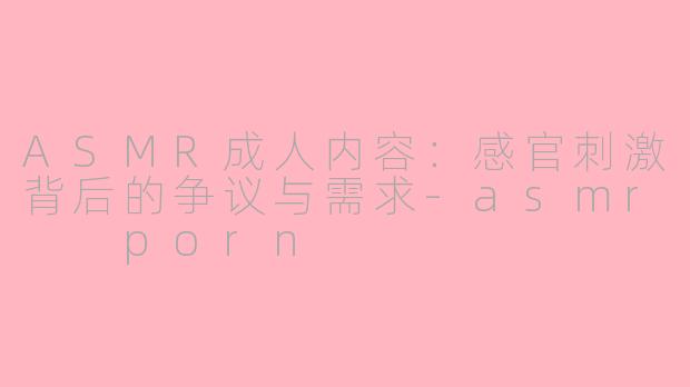 ASMR成人内容：感官刺激背后的争议与需求-asmr  porn