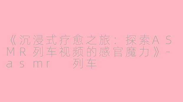 《沉浸式疗愈之旅：探索ASMR列车视频的感官魔力》-asmr 列车