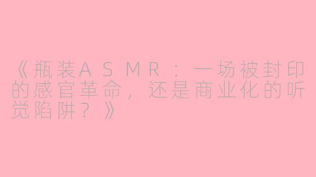 《瓶装ASMR：一场被封印的感官革命，还是商业化的听觉陷阱？》