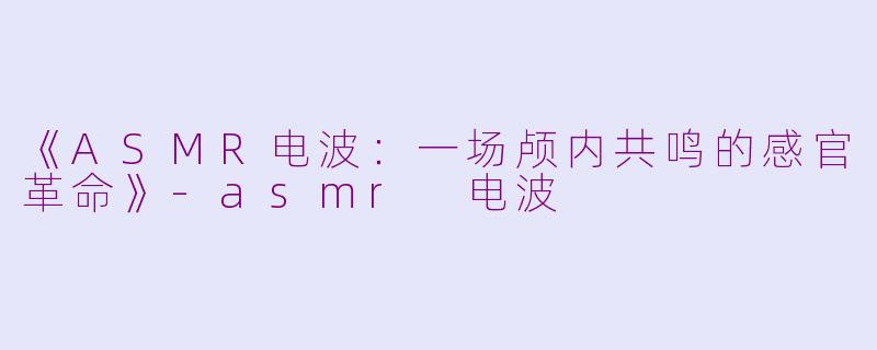 《ASMR电波：一场颅内共鸣的感官革命》-asmr 电波