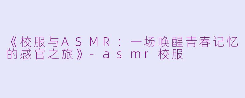 《校服与ASMR：一场唤醒青春记忆的感官之旅》-asmr校服