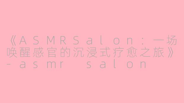 《ASMRSalon：一场唤醒感官的沉浸式疗愈之旅》-asmr salon