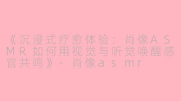 《沉浸式疗愈体验：肖像ASMR如何用视觉与听觉唤醒感官共鸣》-肖像asmr