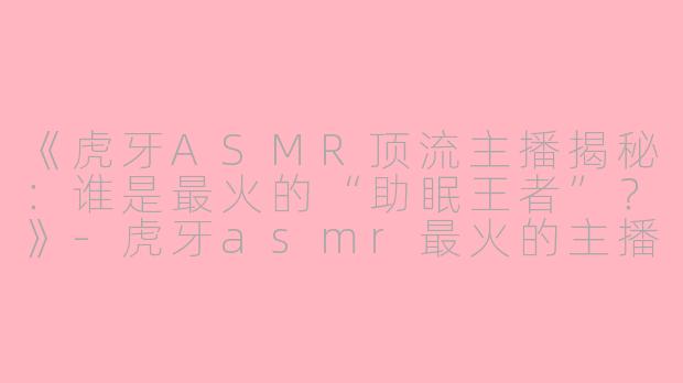 《虎牙ASMR顶流主播揭秘：谁是最火的“助眠王者”？》-虎牙asmr最火的主播