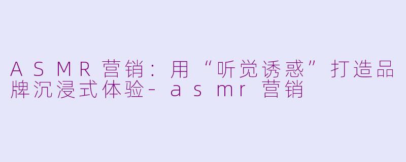 ASMR营销：用“听觉诱惑”打造品牌沉浸式体验-asmr营销