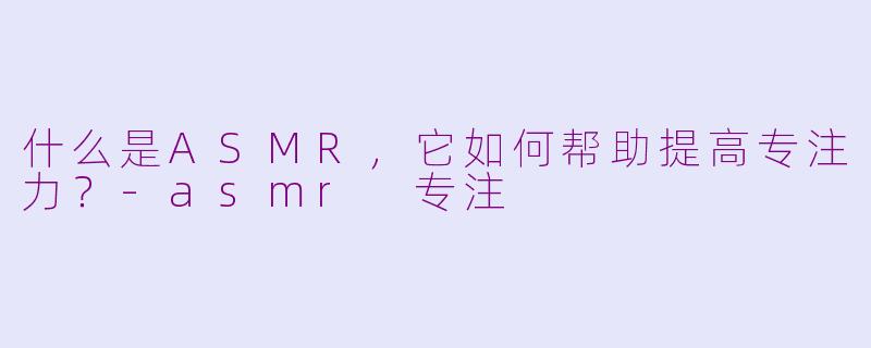 什么是ASMR，它如何帮助提高专注力？-asmr 专注