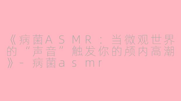 《病菌ASMR：当微观世界的“声音”触发你的颅内高潮》-病菌asmr