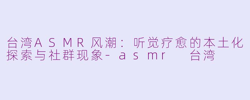台湾ASMR风潮：听觉疗愈的本土化探索与社群现象-asmr 台湾